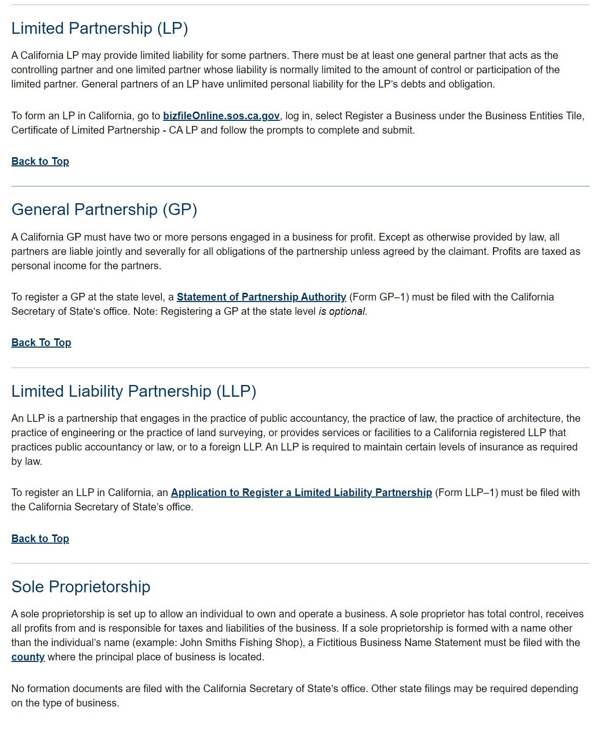 Limited Partnership (LP) 
A Californa LP may provide limited liability fm some partners. There must be at least one general partner that acts as the 
one limited partner whose liability nor-malty limited to the amount of control or participation of the 
limited partner. General partners of an LP have unlim.ted personal liability for the LP'S debts and obligation. 
To form an LP in California, go to log in, select Register a ausine-ss under the Business Entities -rile. 
Certificate of Limited partnership . CA LP the pronnpts to comp-Jete and submit, 
WK.-VA-TAP 
General Partnership (GP) 
A California GP must have two o' morg engaged in a business profit. Otherwise provided by law, all 
partners arg liable Antl',' and severalty for all obligations ot the partnership unless agreed by the daimant Profits are taxed as 
personal income tor the partners 
To register a GP at the state level, a (Form GP-I) must be filed with the californ,a 
Secretary of State's Note: Registering a GP at the state Level optional 
Limited Liability Partnership (LLP) 
An LLP is a partnership that engages in tho practice ot public accountancy. the practice ot law, the practice ot architecture. the 
practice of ergingoring or tho practice ot land surveying. or provides services or facilities to a California registered LLP that 
practices public accountancy or law. or to a foreign LLPAn LLP is required to maintain certain levels of insurance as required 
by law. 
To register an LLP in California. an (Form LLP-I) must be filed with 
the California Secretary of State's office, 
Sole Proprietorship 
A sole proprietorship is sot up to alkyn an individual to and operate a business A sole proprietor has t)tal control, receives 
all profits from and is responsible tor taxes and liabilities of the business. If a sole proprietorship is formed with a name other 
than the individual's name (example: John Smiths Fishing Shop), a Fictitious Business Name Slatgn•nt must be filed With the 
where the p•rincipal paace of business is located. 
No formation documents are filed with tho California Secretary of State's office Other state filings may be required depending 
on the typo of business 