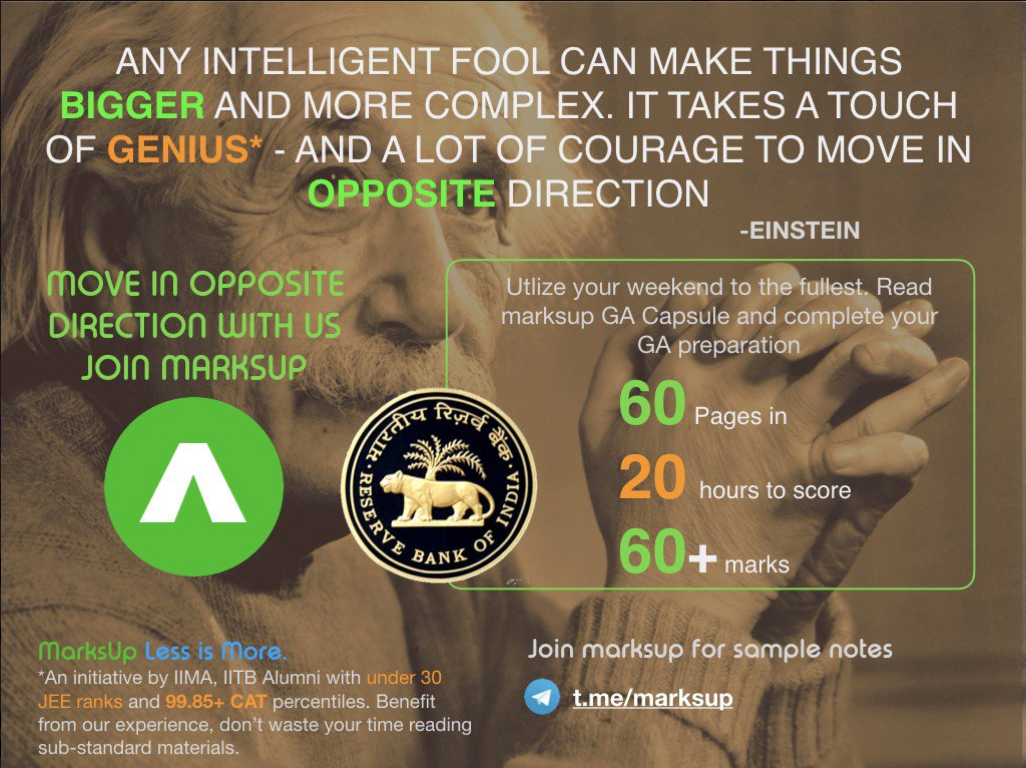 ANY INTELLIGENT FOOL CAN MAKE THINGS 
BIGGER AND MORE COMPLEX. IT TAKES A TOUCH 
OF GENIUS* - AND A LOT OF COURAGE TO MOVE IN 
OPPOSIT 
(nove In OPPOSITE 
DIRECTIOn WITH US 
Jon mRRHSUP 
marksUp Less is ore. 
*An initiative by IIMA, IITB Alumni with under 30 
JEE ranks and 99.85+ CAT percentiles. Benefit 
from our experience, don't waste your time reading 
sub-standard materials. 
of 
DIRECTION 
-EINSTEIN 
Utlize your weekend to thÄuilest%Read 
marksup GA Capsule and complete your 
GA preparation— 
Pages in 
20 
hours to score 
60 
+ marks 
Join morksup for sample notes 
t.meJ_marksup 