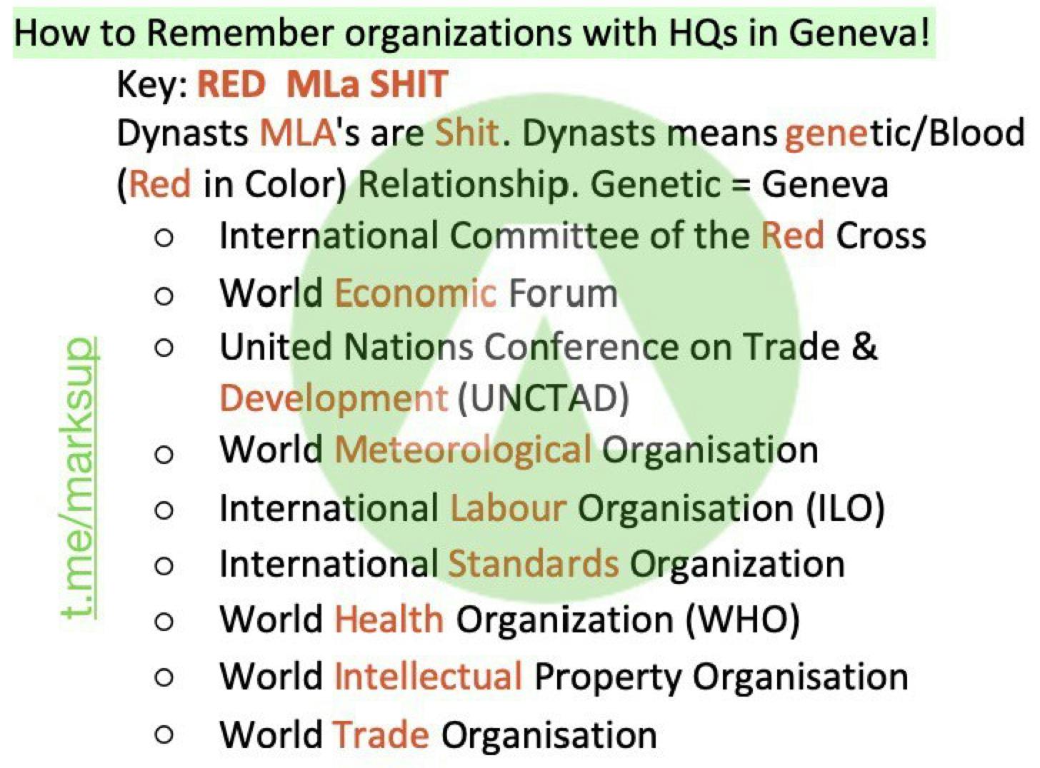 How to Remember organizations with HQs in Geneva! 
Key: RED MLa SHIT 
tic/Blood 
's are Shit. Dynasts means gene 
Dynasts 
MLA 
(Red 
in Color) Relationship. Genetic = Geneva 
E 
E 
o 
o 
o 
o 
o 
o 
o 
o 
o 
International Committee of the Red Cross 
World Economic Forum 
United Nations Conference on Trade & 
Development (UNCTAD) 
World Meteorological Organisation 
International Labour Organisation (ILO) 
International Standards Organization 
World Health Organization (WHO) 
World Intellectual Property Organisation 
World Trade Organisation 