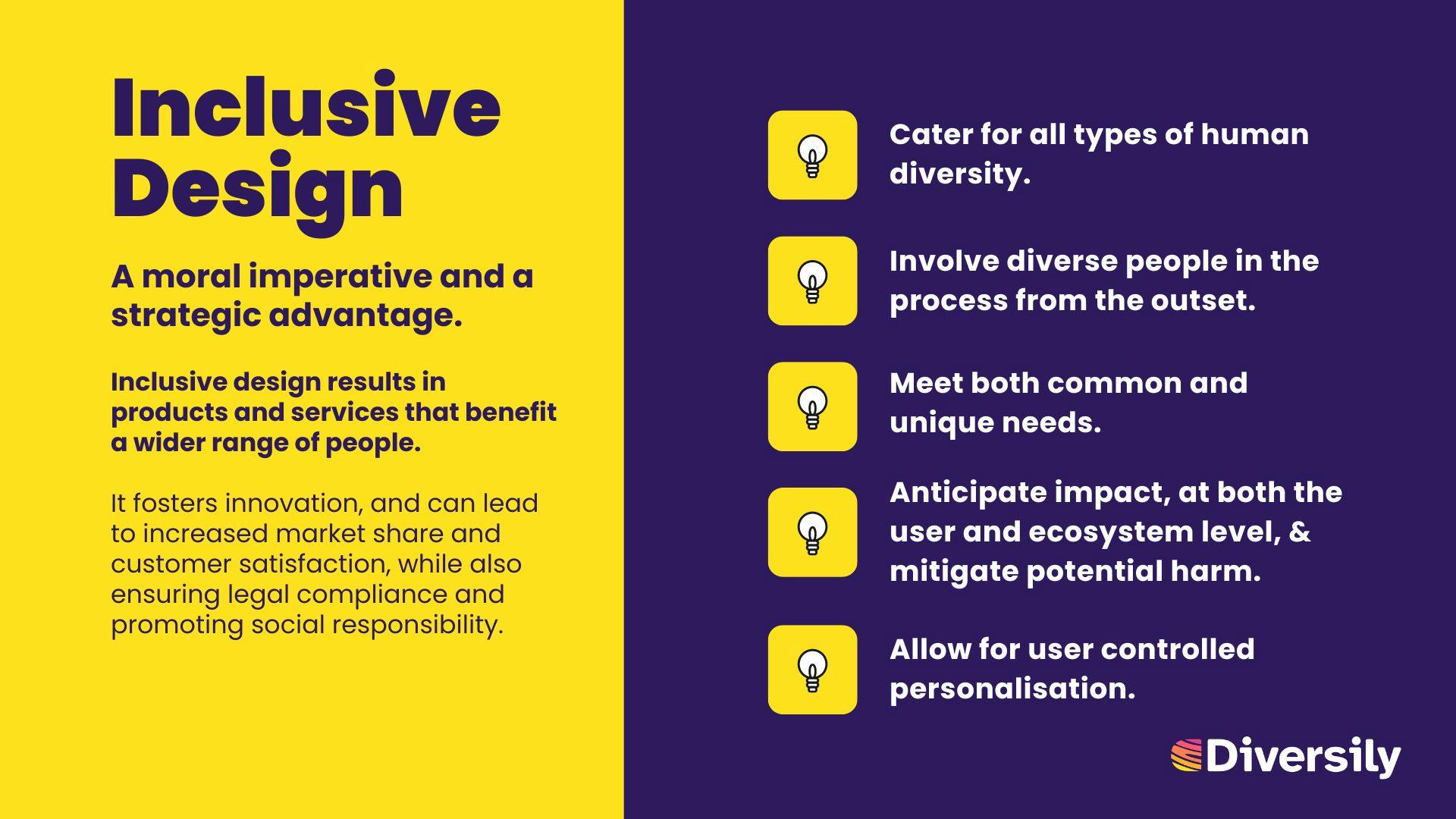 5 key points relating to inclusive design: Cater for all types of human diversity. Involve diverse people in the process from the outset.  Meet both common & unique needs.  Allow for user controlled personalisation. Anticipate impact, & mitigate harm